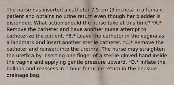 The nurse has inserted a catheter 7.5 cm (3 inches) in a female patient and obtains no urine return even though her bladder is distended. What action should the nurse take at this time? *A.* Remove the catheter and have another nurse attempt to catheterize the patient. *B.* Leave the catheter in the vagina as a landmark and insert another sterile catheter. *C.* Remove the catheter and reinsert into the urethra. The nurse may straighten the urethra by inserting one finger of a sterile-gloved hand inside the vagina and applying gentle pressure upward. *D.* Inflate the balloon and reassess in 1 hour for urine return in the bedside drainage bag.