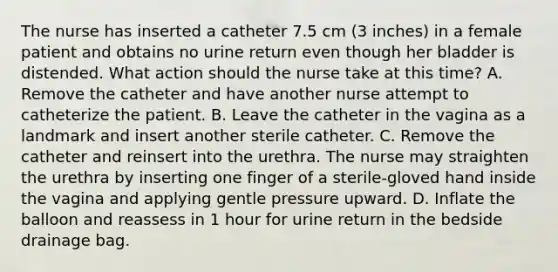 The nurse has inserted a catheter 7.5 cm (3 inches) in a female patient and obtains no urine return even though her bladder is distended. What action should the nurse take at this time? A. Remove the catheter and have another nurse attempt to catheterize the patient. B. Leave the catheter in the vagina as a landmark and insert another sterile catheter. C. Remove the catheter and reinsert into the urethra. The nurse may straighten the urethra by inserting one finger of a sterile-gloved hand inside the vagina and applying gentle pressure upward. D. Inflate the balloon and reassess in 1 hour for urine return in the bedside drainage bag.