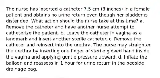 The nurse has inserted a catheter 7.5 cm (3 inches) in a female patient and obtains no urine return even though her bladder is distended. What action should the nurse take at this time? a. Remove the catheter and have another nurse attempt to catheterize the patient. b. Leave the catheter in vagina as a landmark and insert another sterile catheter. c. Remove the catheter and reinsert into the urethra. The nurse may straighten the urethra by inserting one finger of sterile gloved hand inside the vagina and applying gentle pressure upward. d. Inflate the balloon and reassess in 1 hour for urine return in the bedside drainage bag.