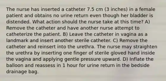 The nurse has inserted a catheter 7.5 cm (3 inches) in a female patient and obtains no urine return even though her bladder is distended. What action should the nurse take at this time? A) Remove the catheter and have another nurse attempt to catheterize the patient. B) Leave the catheter in vagina as a landmark and insert another sterile catheter. C) Remove the catheter and reinsert into the urethra. The nurse may straighten the urethra by inserting one finger of sterile gloved hand inside the vagina and applying gentle pressure upward. D) Inflate the balloon and reassess in 1 hour for urine return in the bedside drainage bag.