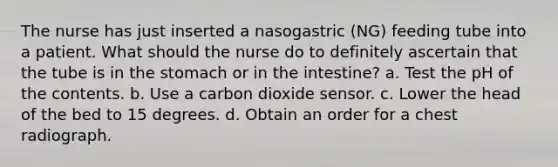 The nurse has just inserted a nasogastric (NG) feeding tube into a patient. What should the nurse do to definitely ascertain that the tube is in the stomach or in the intestine? a. Test the pH of the contents. b. Use a carbon dioxide sensor. c. Lower the head of the bed to 15 degrees. d. Obtain an order for a chest radiograph.