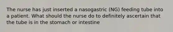 The nurse has just inserted a nasogastric (NG) feeding tube into a patient. What should the nurse do to definitely ascertain that the tube is in the stomach or intestine