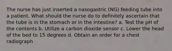 The nurse has just inserted a nasogastric (NG) feeding tube into a patient. What should the nurse do to definitely ascertain that the tube is in the stomach or in the intestine? a. Test the pH of the contents b. Utilize a carbon dioxide sensor c. Lower the head of the bed to 15 degrees d. Obtain an order for a chest radiograph