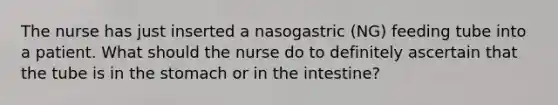 The nurse has just inserted a nasogastric (NG) feeding tube into a patient. What should the nurse do to definitely ascertain that the tube is in the stomach or in the intestine?