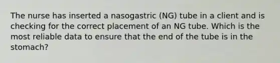 The nurse has inserted a nasogastric (NG) tube in a client and is checking for the correct placement of an NG tube. Which is the most reliable data to ensure that the end of the tube is in the stomach?