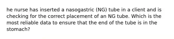 he nurse has inserted a nasogastric (NG) tube in a client and is checking for the correct placement of an NG tube. Which is the most reliable data to ensure that the end of the tube is in the stomach?