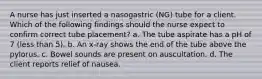 A nurse has just inserted a nasogastric (NG) tube for a client. Which of the following findings should the nurse expect to confirm correct tube placement? a. The tube aspirate has a pH of 7 (less than 5). b. An x-ray shows the end of the tube above the pylorus. c. Bowel sounds are present on auscultation. d. The client reports relief of nausea.