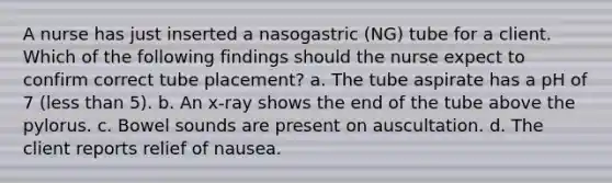 A nurse has just inserted a nasogastric (NG) tube for a client. Which of the following findings should the nurse expect to confirm correct tube placement? a. The tube aspirate has a pH of 7 (less than 5). b. An x-ray shows the end of the tube above the pylorus. c. Bowel sounds are present on auscultation. d. The client reports relief of nausea.