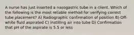 A nurse has just inserted a nasogastric tube in a client. Which of the following is the most reliable method for verifying correct tube placement? A) Radiographic confirmation of position B) Off-white fluid aspirated C) Instilling air into tube D) Confirmation that pH of the aspirate is 5.5 or less