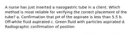 A nurse has just inserted a nasogastric tube in a client. Which method is most reliable for verifying the correct placement of the tube? a. Confirmation that pH of the aspirate is less than 5.5 b. Off-white fluid aspirated c. Green fluid with particles aspirated d. Radiographic confirmation of position