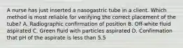 A nurse has just inserted a nasogastric tube in a client. Which method is most reliable for verifying the correct placement of the tube? A. Radiographic confirmation of position B. Off-white fluid aspirated C. Green fluid with particles aspirated D. Confirmation that pH of the aspirate is less than 5.5