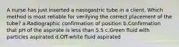 A nurse has just inserted a nasogastric tube in a client. Which method is most reliable for verifying the correct placement of the tube? a.Radiographic confirmation of position b.Confirmation that pH of the aspirate is less than 5.5 c.Green fluid with particles aspirated d.Off-white fluid aspirated