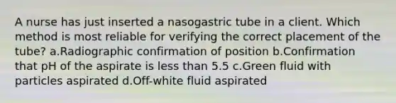 A nurse has just inserted a nasogastric tube in a client. Which method is most reliable for verifying the correct placement of the tube? a.Radiographic confirmation of position b.Confirmation that pH of the aspirate is less than 5.5 c.Green fluid with particles aspirated d.Off-white fluid aspirated