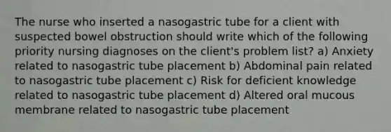 The nurse who inserted a nasogastric tube for a client with suspected bowel obstruction should write which of the following priority nursing diagnoses on the client's problem list? a) Anxiety related to nasogastric tube placement b) Abdominal pain related to nasogastric tube placement c) Risk for deficient knowledge related to nasogastric tube placement d) Altered oral mucous membrane related to nasogastric tube placement