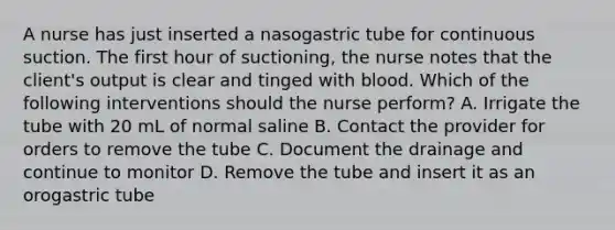 A nurse has just inserted a nasogastric tube for continuous suction. The first hour of suctioning, the nurse notes that the client's output is clear and tinged with blood. Which of the following interventions should the nurse perform? A. Irrigate the tube with 20 mL of normal saline B. Contact the provider for orders to remove the tube C. Document the drainage and continue to monitor D. Remove the tube and insert it as an orogastric tube