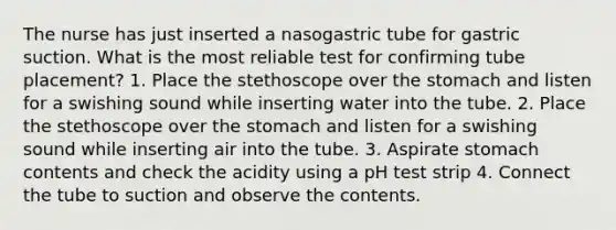 The nurse has just inserted a nasogastric tube for gastric suction. What is the most reliable test for confirming tube placement? 1. Place the stethoscope over the stomach and listen for a swishing sound while inserting water into the tube. 2. Place the stethoscope over the stomach and listen for a swishing sound while inserting air into the tube. 3. Aspirate stomach contents and check the acidity using a pH test strip 4. Connect the tube to suction and observe the contents.