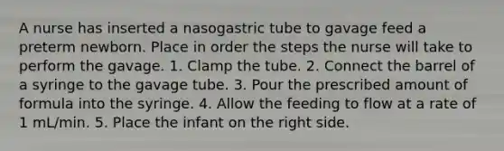 A nurse has inserted a nasogastric tube to gavage feed a preterm newborn. Place in order the steps the nurse will take to perform the gavage. 1. Clamp the tube. 2. Connect the barrel of a syringe to the gavage tube. 3. Pour the prescribed amount of formula into the syringe. 4. Allow the feeding to flow at a rate of 1 mL/min. 5. Place the infant on the right side.