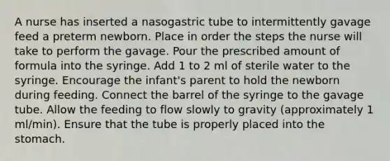 A nurse has inserted a nasogastric tube to intermittently gavage feed a preterm newborn. Place in order the steps the nurse will take to perform the gavage. Pour the prescribed amount of formula into the syringe. Add 1 to 2 ml of sterile water to the syringe. Encourage the infant's parent to hold the newborn during feeding. Connect the barrel of the syringe to the gavage tube. Allow the feeding to flow slowly to gravity (approximately 1 ml/min). Ensure that the tube is properly placed into the stomach.