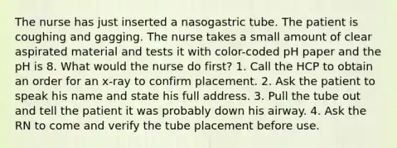 The nurse has just inserted a nasogastric tube. The patient is coughing and gagging. The nurse takes a small amount of clear aspirated material and tests it with color-coded pH paper and the pH is 8. What would the nurse do first? 1. Call the HCP to obtain an order for an x-ray to confirm placement. 2. Ask the patient to speak his name and state his full address. 3. Pull the tube out and tell the patient it was probably down his airway. 4. Ask the RN to come and verify the tube placement before use.