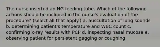 The nurse inserted an NG feeding tube. Which of the following actions should be included in the nurse's evaluation of the procedure? (select all that apply.) a. auscultation of lung sounds b. determining patient's temperature and WBC count c. confirming x-ray results with PCP d. inspecting nasal mucosa e. observing patient for persistent gagging or coughing