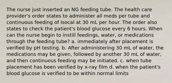 The nurse just inserted an NG feeding tube. The health care provider's order states to administer all meds per tube and continuous feeding of Isocal at 30 mL per hour. The order also states to check the patient's blood glucose every 6 hours. When can the nurse begin to instill feedings, water, or medications through the feeding tube? a. immediately after placement is verified by pH testing. b. After administering 30 mL of water, the medications may be given, followed by another 30 mL of water, and then continuous feeding may be initiated. c. when tube placement has been verified by x-ray film d. when the patient's blood glucose is verified to be within normal limits