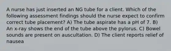 A nurse has just inserted an NG tube for a client. Which of the following assessment findings should the nurse expect to confirm correct tube placement? A) The tube aspirate has a pH of 7. B) An x-ray shows the end of the tube above the pylorus. C) Bowel sounds are present on auscultation. D) The client reports relief of nausea