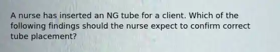 A nurse has inserted an NG tube for a client. Which of the following findings should the nurse expect to confirm correct tube placement?