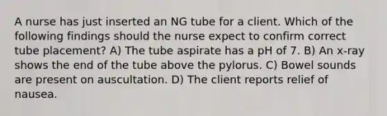 A nurse has just inserted an NG tube for a client. Which of the following findings should the nurse expect to confirm correct tube placement? A) The tube aspirate has a pH of 7. B) An x-ray shows the end of the tube above the pylorus. C) Bowel sounds are present on auscultation. D) The client reports relief of nausea.