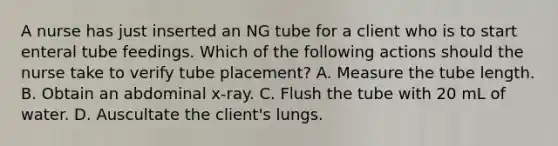 A nurse has just inserted an NG tube for a client who is to start enteral tube feedings. Which of the following actions should the nurse take to verify tube placement? A. Measure the tube length. B. Obtain an abdominal x-ray. C. Flush the tube with 20 mL of water. D. Auscultate the client's lungs.