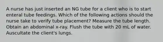 A nurse has just inserted an NG tube for a client who is to start enteral tube feedings. Which of the following actions should the nurse take to verify tube placement? Measure the tube length. Obtain an abdominal x-ray. Flush the tube with 20 mL of water. Auscultate the client's lungs.