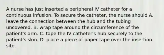 A nurse has just inserted a peripheral IV catheter for a continuous infusion. To secure the catheter, the nurse should A. leave the connection between the hub and the tubing uncovered. B. wrap tape around the circumference of the patient's arm. C. tape the IV catheter's hub securely to the patient's skin. D. place a piece of paper tape over the insertion site.