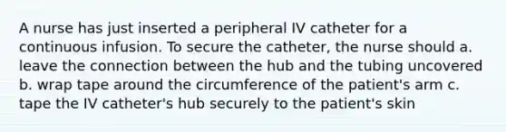 A nurse has just inserted a peripheral IV catheter for a continuous infusion. To secure the catheter, the nurse should a. leave the connection between the hub and the tubing uncovered b. wrap tape around the circumference of the patient's arm c. tape the IV catheter's hub securely to the patient's skin