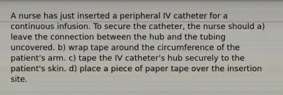 A nurse has just inserted a peripheral IV catheter for a continuous infusion. To secure the catheter, the nurse should a) leave the connection between the hub and the tubing uncovered. b) wrap tape around the circumference of the patient's arm. c) tape the IV catheter's hub securely to the patient's skin. d) place a piece of paper tape over the insertion site.