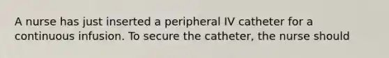 A nurse has just inserted a peripheral IV catheter for a continuous infusion. To secure the catheter, the nurse should