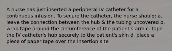 A nurse has just inserted a peripheral IV catheter for a continuous infusion. To secure the catheter, the nurse should: a. leave the connection between the hub & the tubing uncovered b. wrap tape around the circumference of the patient's arm c. tape the IV catheter's hub securely to the patient's skin d. place a piece of paper tape over the insertion site