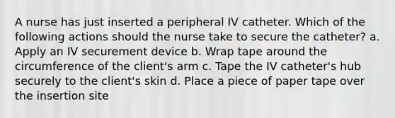 A nurse has just inserted a peripheral IV catheter. Which of the following actions should the nurse take to secure the catheter? a. Apply an IV securement device b. Wrap tape around the circumference of the client's arm c. Tape the IV catheter's hub securely to the client's skin d. Place a piece of paper tape over the insertion site