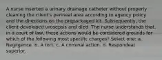 A nurse inserted a urinary drainage catheter without properly cleaning the client's perineal area according to agency policy and the directions on the prepackaged kit. Subsequently, the client developed urosepsis and died. The nurse understands that, in a court of law, these actions would be considered grounds for which of the following most specific charges? Select one: a. Negligence. b. A tort. c. A criminal action. d. Respondeat superior.