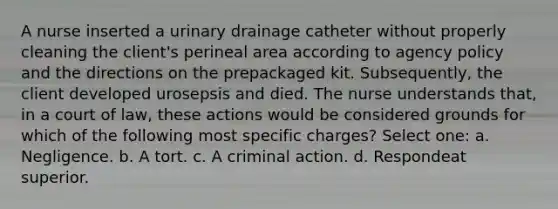 A nurse inserted a urinary drainage catheter without properly cleaning the client's perineal area according to agency policy and the directions on the prepackaged kit. Subsequently, the client developed urosepsis and died. The nurse understands that, in a court of law, these actions would be considered grounds for which of the following most specific charges? Select one: a. Negligence. b. A tort. c. A criminal action. d. Respondeat superior.