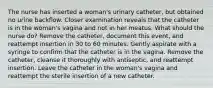 The nurse has inserted a woman's urinary catheter, but obtained no urine backflow. Closer examination reveals that the catheter is in the woman's vagina and not in her meatus. What should the nurse do? Remove the catheter, document this event, and reattempt insertion in 30 to 60 minutes. Gently aspirate with a syringe to confirm that the catheter is in the vagina. Remove the catheter, cleanse it thoroughly with antiseptic, and reattempt insertion. Leave the catheter in the woman's vagina and reattempt the sterile insertion of a new catheter.