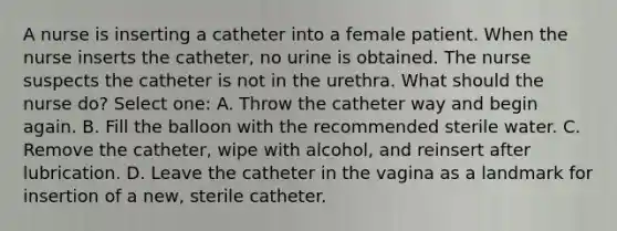 A nurse is inserting a catheter into a female patient. When the nurse inserts the catheter, no urine is obtained. The nurse suspects the catheter is not in the urethra. What should the nurse do? Select one: A. Throw the catheter way and begin again. B. Fill the balloon with the recommended sterile water. C. Remove the catheter, wipe with alcohol, and reinsert after lubrication. D. Leave the catheter in the vagina as a landmark for insertion of a new, sterile catheter.