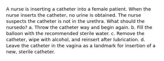 A nurse is inserting a catheter into a female patient. When the nurse inserts the catheter, no urine is obtained. The nurse suspects the catheter is not in the urethra. What should the nursedo? a. Throw the catheter way and begin again. b. Fill the balloon with the recommended sterile water. c. Remove the catheter, wipe with alcohol, and reinsert after lubrication. d. Leave the catheter in the vagina as a landmark for insertion of a new, sterile catheter.