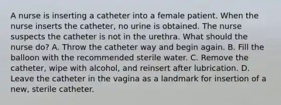 A nurse is inserting a catheter into a female patient. When the nurse inserts the catheter, no urine is obtained. The nurse suspects the catheter is not in the urethra. What should the nurse do? A. Throw the catheter way and begin again. B. Fill the balloon with the recommended sterile water. C. Remove the catheter, wipe with alcohol, and reinsert after lubrication. D. Leave the catheter in the vagina as a landmark for insertion of a new, sterile catheter.