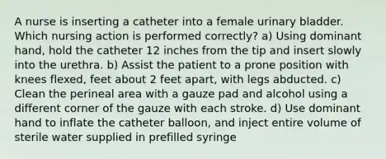 A nurse is inserting a catheter into a female urinary bladder. Which nursing action is performed correctly? a) Using dominant hand, hold the catheter 12 inches from the tip and insert slowly into the urethra. b) Assist the patient to a prone position with knees flexed, feet about 2 feet apart, with legs abducted. c) Clean the perineal area with a gauze pad and alcohol using a different corner of the gauze with each stroke. d) Use dominant hand to inflate the catheter balloon, and inject entire volume of sterile water supplied in prefilled syringe