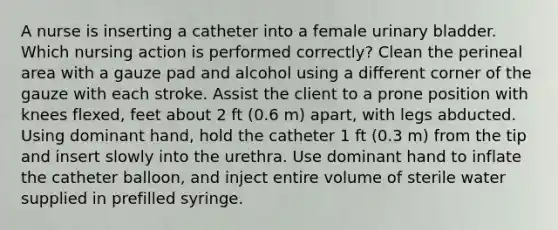 A nurse is inserting a catheter into a female <a href='https://www.questionai.com/knowledge/kb9SdfFdD9-urinary-bladder' class='anchor-knowledge'>urinary bladder</a>. Which nursing action is performed correctly? Clean the perineal area with a gauze pad and alcohol using a different corner of the gauze with each stroke. Assist the client to a prone position with knees flexed, feet about 2 ft (0.6 m) apart, with legs abducted. Using dominant hand, hold the catheter 1 ft (0.3 m) from the tip and insert slowly into the urethra. Use dominant hand to inflate the catheter balloon, and inject entire volume of sterile water supplied in prefilled syringe.