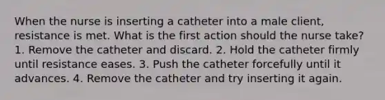 When the nurse is inserting a catheter into a male client, resistance is met. What is the first action should the nurse take? 1. Remove the catheter and discard. 2. Hold the catheter firmly until resistance eases. 3. Push the catheter forcefully until it advances. 4. Remove the catheter and try inserting it again.