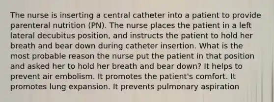 The nurse is inserting a central catheter into a patient to provide parenteral nutrition (PN). The nurse places the patient in a left lateral decubitus position, and instructs the patient to hold her breath and bear down during catheter insertion. What is the most probable reason the nurse put the patient in that position and asked her to hold her breath and bear down? It helps to prevent air embolism. It promotes the patient's comfort. It promotes lung expansion. It prevents pulmonary aspiration