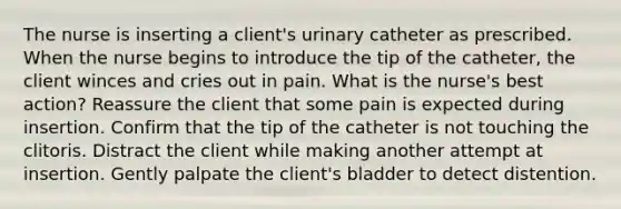 The nurse is inserting a client's urinary catheter as prescribed. When the nurse begins to introduce the tip of the catheter, the client winces and cries out in pain. What is the nurse's best action? Reassure the client that some pain is expected during insertion. Confirm that the tip of the catheter is not touching the clitoris. Distract the client while making another attempt at insertion. Gently palpate the client's bladder to detect distention.