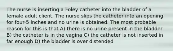 The nurse is inserting a Foley catheter into the bladder of a female adult client. The nurse slips the catheter into an opening for four-5 inches and no urine is obtained. The most probable reason for this is that A) there is no urine present in the bladder B) the catheter is in the vagina C) the catheter is not inserted in far enough D) the bladder is over distended