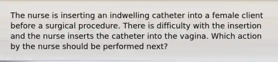 The nurse is inserting an indwelling catheter into a female client before a surgical procedure. There is difficulty with the insertion and the nurse inserts the catheter into the vagina. Which action by the nurse should be performed next?