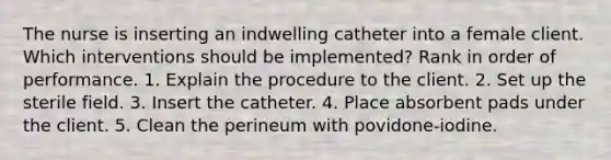 The nurse is inserting an indwelling catheter into a female client. Which interventions should be implemented? Rank in order of performance. 1. Explain the procedure to the client. 2. Set up the sterile field. 3. Insert the catheter. 4. Place absorbent pads under the client. 5. Clean the perineum with povidone-iodine.